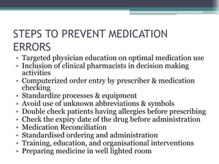 STEPS TO PREVENT MEDICATION
ERRORS
• Targeted physician education on optimal medication use
• Inclusion of clinical pharmacists in decision making
activities
• Computerized order entry by prescriber & medication
checking
• Standardize processes & equipment
• Avoid use of unknown abbreviations & symbols
• Double check patients having allergies before prescribing
• Check the expiry date of the drug before administration
• Medication Reconciliation
• Standardised ordering and administration
• Training, education, and organisational interventions
• Preparing medicine in well lighted room
 