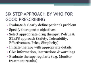 SIX STEP APPROACH BY WHO FOR
GOOD PRESCRIBING
• Evaluate & clearly define patient’s problem
• Specify therapeutic objectives
• Select appropriate drug therapy: P-drug &
STEPS approach (Safety, Tolerability,
Effectiveness, Price, Simplicity)
• Initiate therapy with appropriate details
• Give information, instructions & warnings
• Evaluate therapy regularly (e.g. Monitor
treatment results)
 