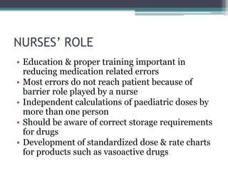 NURSES’ ROLE
• Education & proper training important in
reducing medication related errors
• Most errors do not reach patient because of
barrier role played by a nurse
• Independent calculations of paediatric doses by
more than one person
• Should be aware of correct storage requirements
for drugs
• Development of standardized dose & rate charts
for products such as vasoactive drugs
 