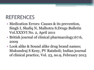 REFERENCES
• Medication Errors: Causes & its prevention,
Singh I, Shafiq N, Malhotra S;Drugs Bulletin
Vol.XXXVI No. 2, April 2011
• British journal of clinical pharmacology;67:6,
2009
• Look alike & Sound alike drug brand names;
Mukundraj S Keny, PV Rataboli; Indian journal
of clinical practice, Vol. 23, no.9, February 2013
 