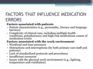 FACTORS THAT INFLUENCE MEDICATION
ERRORS
Factors associated with patients
• Patient characteristics (e.g., personality, literacy and language
barriers)
• Complexity of clinical case, including multiple health
conditions, polypharmacy and high-risk medications causes of
medication errors
Factors associated with the work environment
• Workload and time pressures
• Distractions and interruptions (by both primary care staff and
patients)
• Lack of standardized protocols and procedures
• Insufficient resources
• Issues with the physical work environment (e.g., lighting,
temperature and ventilation)
 