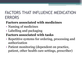 FACTORS THAT INFLUENCE MEDICATION
ERRORS
Factors associated with medicines
• Naming of medicines
• Labelling and packaging
Factors associated with tasks
• Repetitive systems for ordering, processing and
authorization
• Patient monitoring (dependent on practice,
patient, other health care settings, prescriber)
 