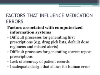 FACTORS THAT INFLUENCE MEDICATION
ERRORS
Factors associated with computerized
information systems
• Difficult processes for generating first
prescriptions (e.g. drug pick lists, default dose
regimens and missed alerts)
• Difficult processes for generating correct repeat
prescriptions
• Lack of accuracy of patient records
• Inadequate design that allows for human error
 