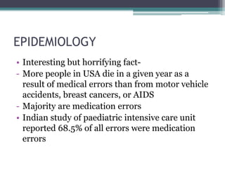 EPIDEMIOLOGY
• Interesting but horrifying fact-
- More people in USA die in a given year as a
result of medical errors than from motor vehicle
accidents, breast cancers, or AIDS
- Majority are medication errors
• Indian study of paediatric intensive care unit
reported 68.5% of all errors were medication
errors
 