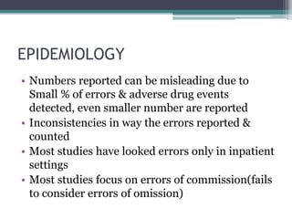 EPIDEMIOLOGY
• Numbers reported can be misleading due to
Small % of errors & adverse drug events
detected, even smaller number are reported
• Inconsistencies in way the errors reported &
counted
• Most studies have looked errors only in inpatient
settings
• Most studies focus on errors of commission(fails
to consider errors of omission)
 