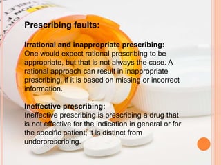 Prescribing faults:
Irrational and inappropriate prescribing:
One would expect rational prescribing to be
appropriate, but that is not always the case. A
rational approach can result in inappropriate
prescribing, if it is based on missing or incorrect
information.
Ineffective prescribing:
Ineffective prescribing is prescribing a drug that
is not effective for the indication in general or for
the specific patient; it is distinct from
underprescribing.
 