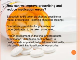 How can we improve prescribing and
reduce medication errors?
Education, to be taken as often as possible (a
repeat prescription—learning should be lifelong).
Special study modules for graduates and
undergraduates, to be taken as required.
Proper assessment: in the final undergraduate
examination, to be taken once or twice; in
postgraduate appraisal, to be taken occasionally;
this could be linked to a licence to prescribe.
 