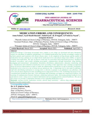 IAJPS 2021, 08 (04), 317-326 S. P. Srinivas Nayak et al ISSN 2349-7750
w w w . i a j p s . c o m Page 317
CODEN [USA]: IAJPBB ISSN : 2349-7750
INDO AMERICAN JOURNAL OF
PHARMACEUTICAL SCIENCES
SJIF Impact Factor: 7.187
http://doi.org/10.5281/zenodo.4733916
Online at: www.iajps.com Research Article
MEDICATION ERRORS AND CONSEQUENCES
Asma Fatima1
, Syed Shoaib Hussain1
, Suhail Syed1
, M. D Sajjad1
, S.P Srinivas Nayak2*
,
Anupama Koneru3
1
PharmD, Sultan-ul-Uloom College of Pharmacy, JNTUH, Telangana, India – 500075
2
Assistant Professor, Dept. of Pharmacy Practice, Sultan-ul-Uloom College of Pharmacy,
JNTUH, Telangana, India – 500075
3
Principal, Sultan-ul-Uloom College of Pharmacy, JNTUH, Telangana, India – 500075
Article Received: March 2021 Accepted: March 2021 Published: April 2021
Abstract:
Medication therapy is becoming increasingly more complex as new drugs are developed and more therapeutic
targets are elucidated. In addition, polypharmacy (≥5 scheduled medications) has become exceedingly common in
geriatric patients and in patients with chronic disease states. As the complexity of drug therapy and the number of
medications increase, patients are at a high risk for medication errors and adverse drug events (ADEs), or injuries
resulting from medication. The type of adverse events may be associated with professional practices, healthcare
products, procedures, and systems including prescription, communication through instructions, drug labeling,
packaging and nomenclature, reformulation, dissolution, distribution, administration, education, monitoring, and
use. Classification and evaluation of medication errors according to their importance may constitute an important
factor for process improvement in order to render the administration of medicines as safe as possible. In hospitals,
medication errors occur at a rate of about one per patient per day. A dispensing error is one made by pharmacy
staff when distributing medications to nursing units or directly to patients in an ambulatory-care pharmacy; the
error rates for doses dispensed via the cart-filling process range from 0.87% to 2.9%. Technology has grown to be a
constituent part of medicine these days. A few advantages that technology can supply are categorized as follows: the
assisting of communication between clinicians; enhancing medication safety; decreasing potential medical errors
and adverse events; rising access to medical information and encouraging patient-centered healthcare. The aim of
this article is to provide a compendious literature review regarding Medication errors.
Keywords: nursing error(s), medication error(s), adverse drug reaction(s) – adverse drug event(s), electronic
medical record(s), patient safety
Corresponding author:
Dr. S. P. Srinivas Nayak,
Assistant Professor,
Dept. of Pharmacy Practice,
Sultan-ul-Uloom College of Pharmacy,
JNTUH, Telangana, India – 500075,
Email id: spnayak843@gmail.com
Pleasecite thisarticle inpressS. P. Srinivas Nayak et al., Medication Errors And Consequences.., IndoAm. J. P. Sci,
2021;08(04).
QR code
 