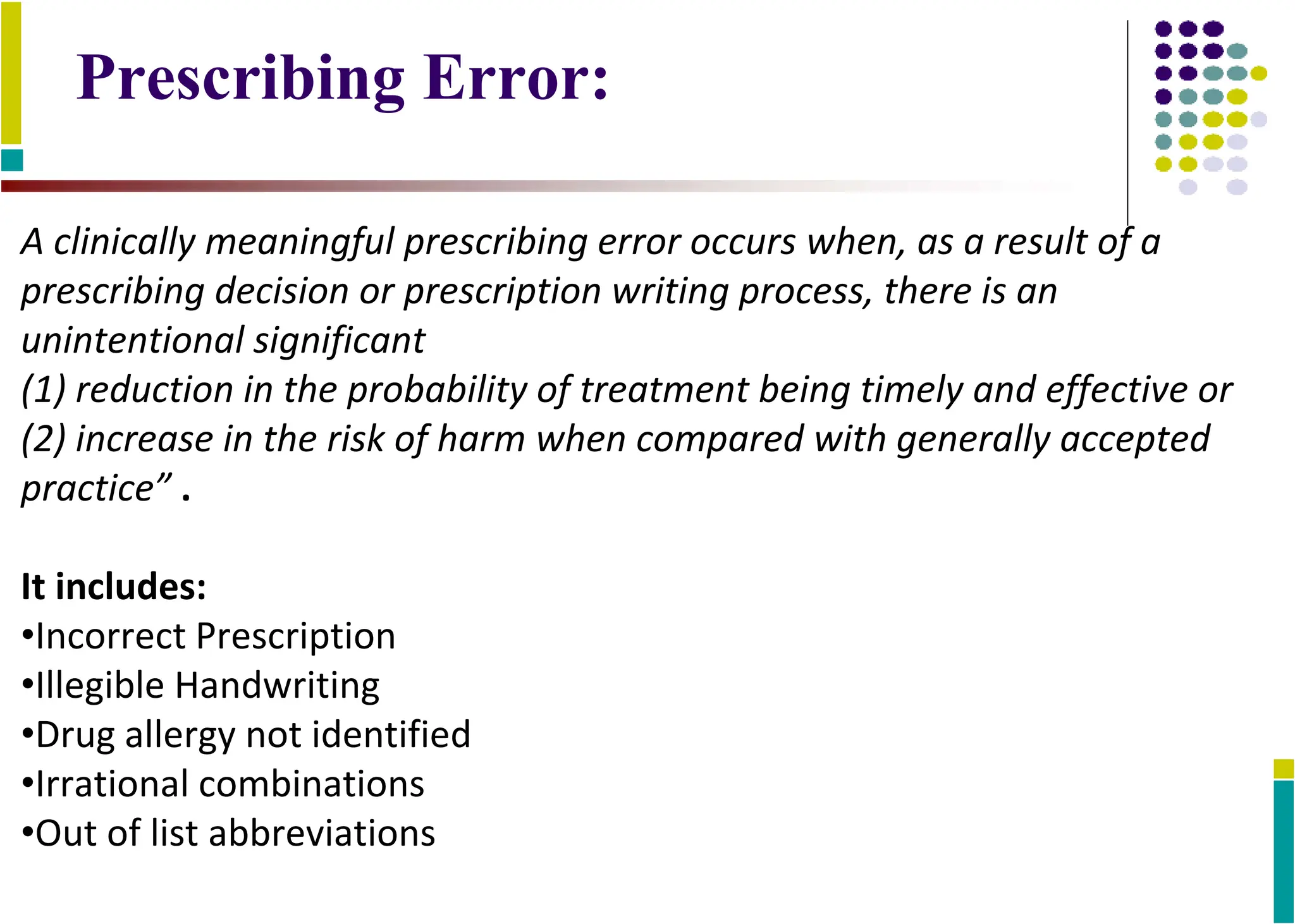 A clinically meaningful prescribing error occurs when, as a result of a
prescribing decision or prescription writing process, there is an
unintentional significant
(1) reduction in the probability of treatment being timely and effective or
(2) increase in the risk of harm when compared with generally accepted
practice” .
It includes:
•Incorrect Prescription
•Illegible Handwriting
•Drug allergy not identified
•Irrational combinations
•Out of list abbreviations
Prescribing Error:
 