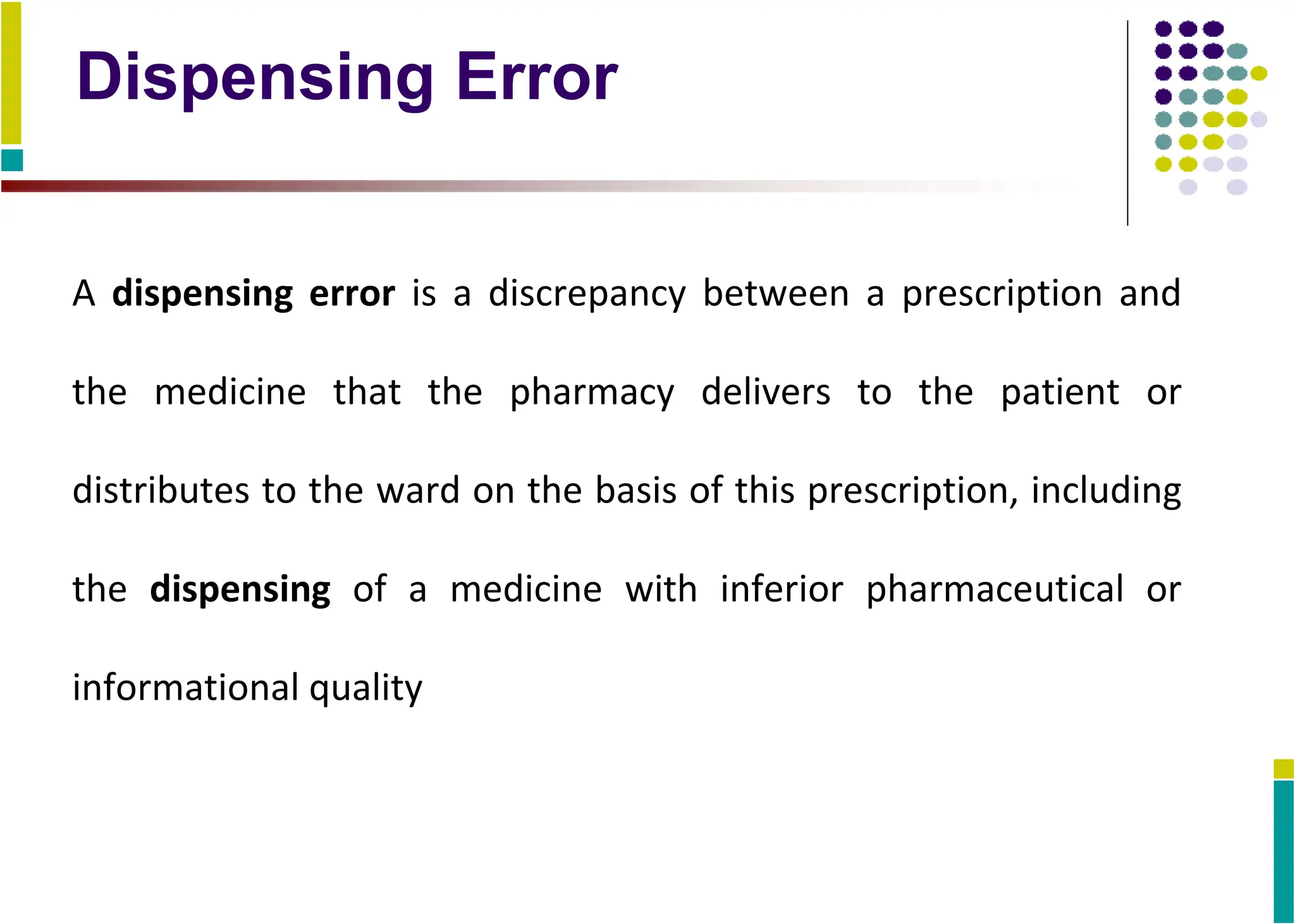 Dispensing Error
A dispensing error is a discrepancy between a prescription and
the medicine that the pharmacy delivers to the patient or
distributes to the ward on the basis of this prescription, including
the dispensing of a medicine with inferior pharmaceutical or
informational quality
 