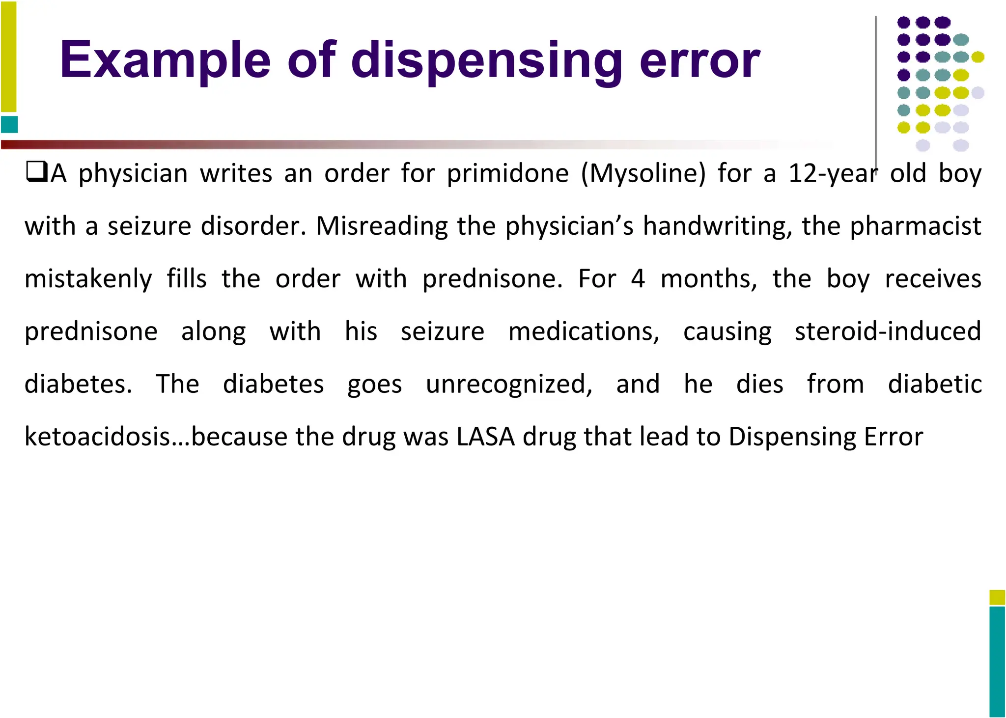 Example of dispensing error
A physician writes an order for primidone (Mysoline) for a 12-year old boy
with a seizure disorder. Misreading the physician’s handwriting, the pharmacist
mistakenly fills the order with prednisone. For 4 months, the boy receives
prednisone along with his seizure medications, causing steroid-induced
diabetes. The diabetes goes unrecognized, and he dies from diabetic
ketoacidosis…because the drug was LASA drug that lead to Dispensing Error
 