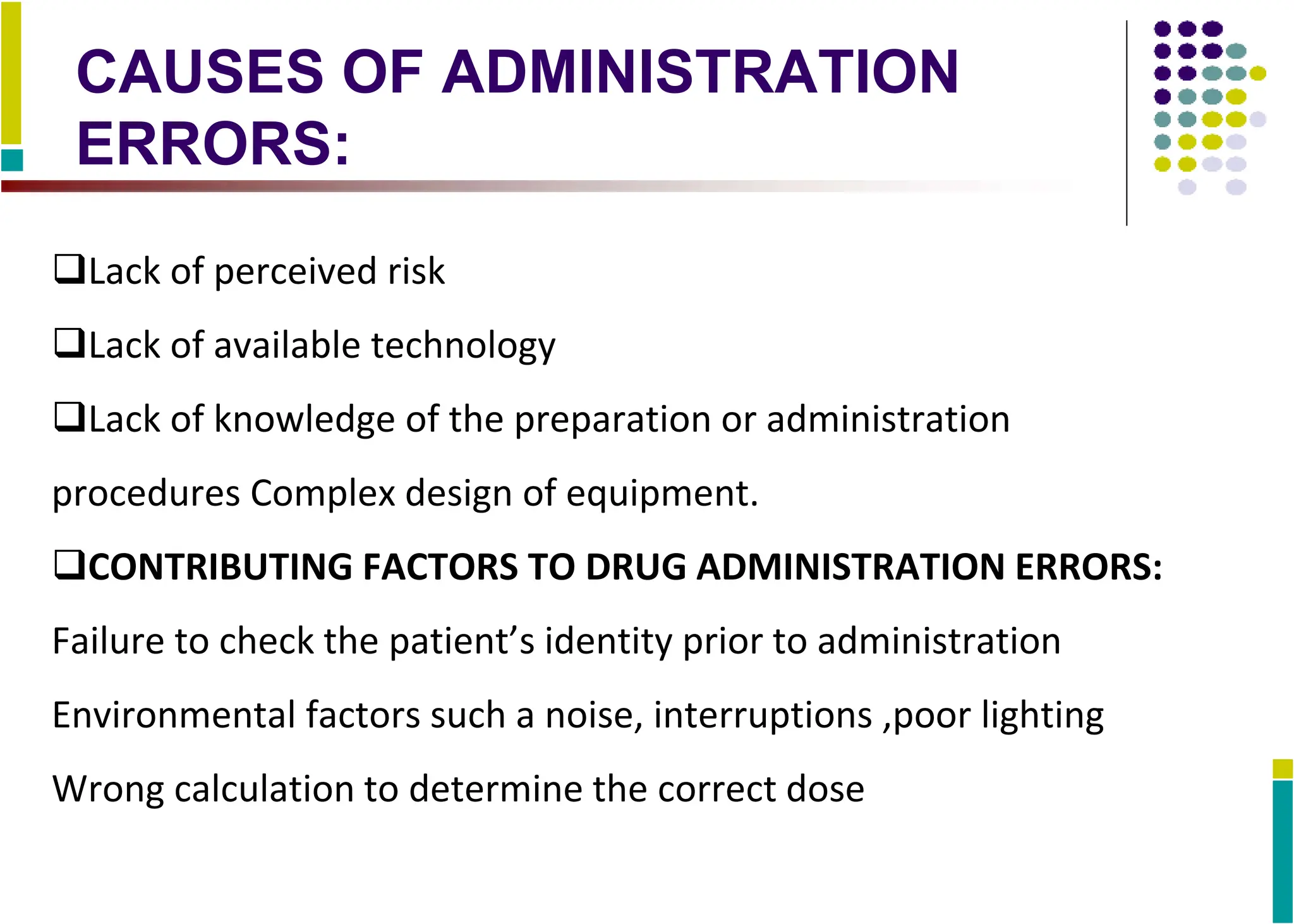 CAUSES OF ADMINISTRATION
ERRORS:
Lack of perceived risk
Lack of available technology
Lack of knowledge of the preparation or administration
procedures Complex design of equipment.
CONTRIBUTING FACTORS TO DRUG ADMINISTRATION ERRORS:
Failure to check the patient’s identity prior to administration
Environmental factors such a noise, interruptions ,poor lighting
Wrong calculation to determine the correct dose
 