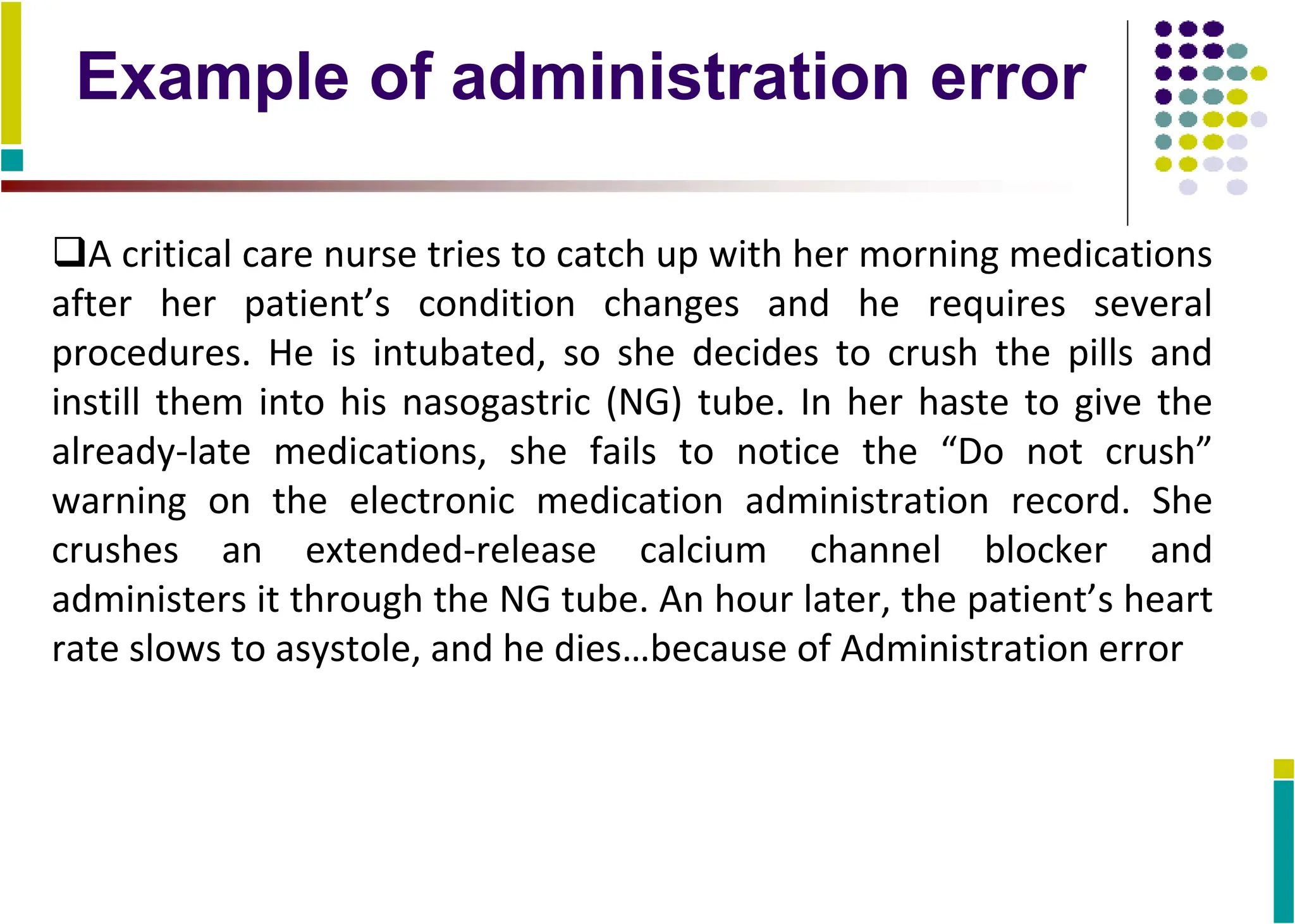 Example of administration error
A critical care nurse tries to catch up with her morning medications
after her patient’s condition changes and he requires several
procedures. He is intubated, so she decides to crush the pills and
instill them into his nasogastric (NG) tube. In her haste to give the
already-late medications, she fails to notice the “Do not crush”
warning on the electronic medication administration record. She
crushes an extended-release calcium channel blocker and
administers it through the NG tube. An hour later, the patient’s heart
rate slows to asystole, and he dies…because of Administration error
 