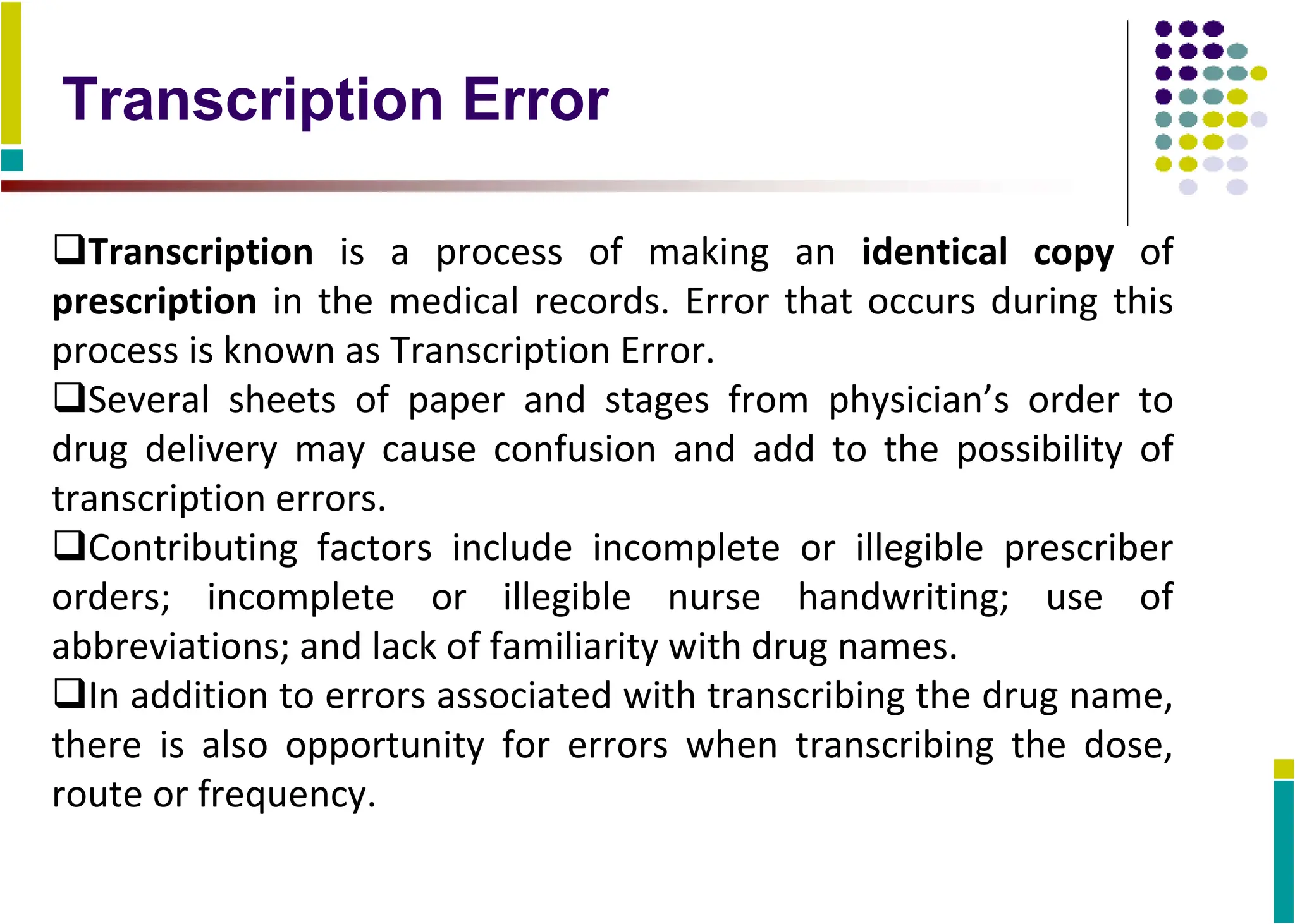 Transcription Error
Transcription is a process of making an identical copy of
prescription in the medical records. Error that occurs during this
process is known as Transcription Error.
Several sheets of paper and stages from physician’s order to
drug delivery may cause confusion and add to the possibility of
transcription errors.
Contributing factors include incomplete or illegible prescriber
orders; incomplete or illegible nurse handwriting; use of
abbreviations; and lack of familiarity with drug names.
In addition to errors associated with transcribing the drug name,
there is also opportunity for errors when transcribing the dose,
route or frequency.
 