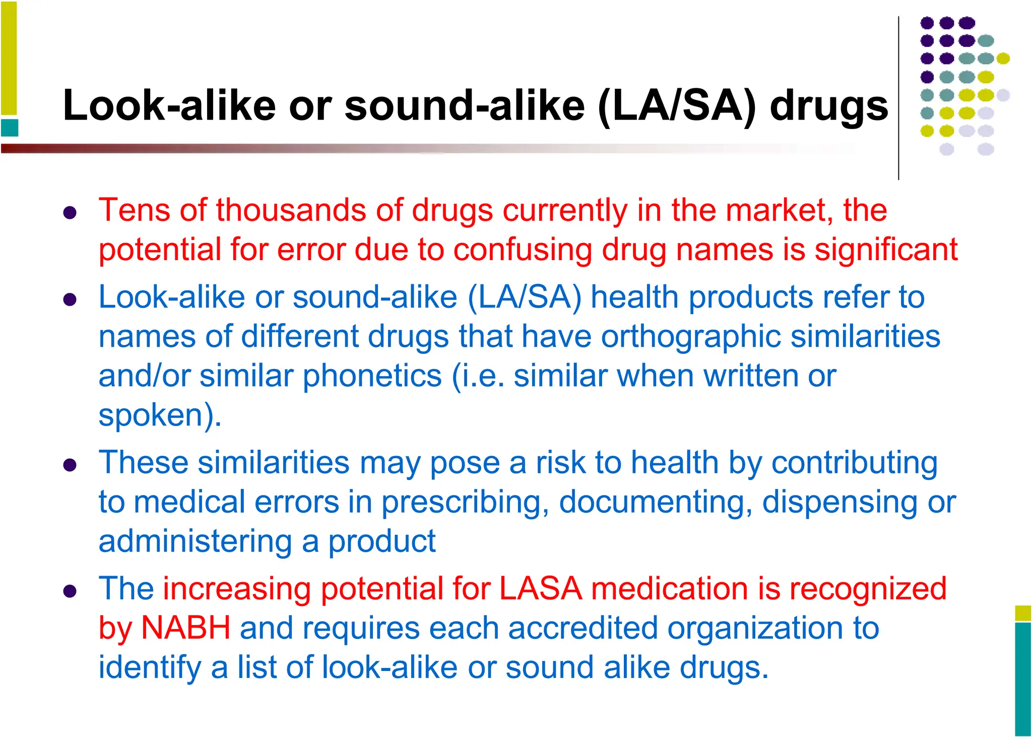 Look-alike or sound-alike (LA/SA) drugs
 Tens of thousands of drugs currently in the market, the
potential for error due to confusing drug names is significant
 Look-alike or sound-alike (LA/SA) health products refer to
names of different drugs that have orthographic similarities
and/or similar phonetics (i.e. similar when written or
spoken).
 These similarities may pose a risk to health by contributing
to medical errors in prescribing, documenting, dispensing or
administering a product
 The increasing potential for LASA medication is recognized
by NABH and requires each accredited organization to
identify a list of look-alike or sound alike drugs.
 