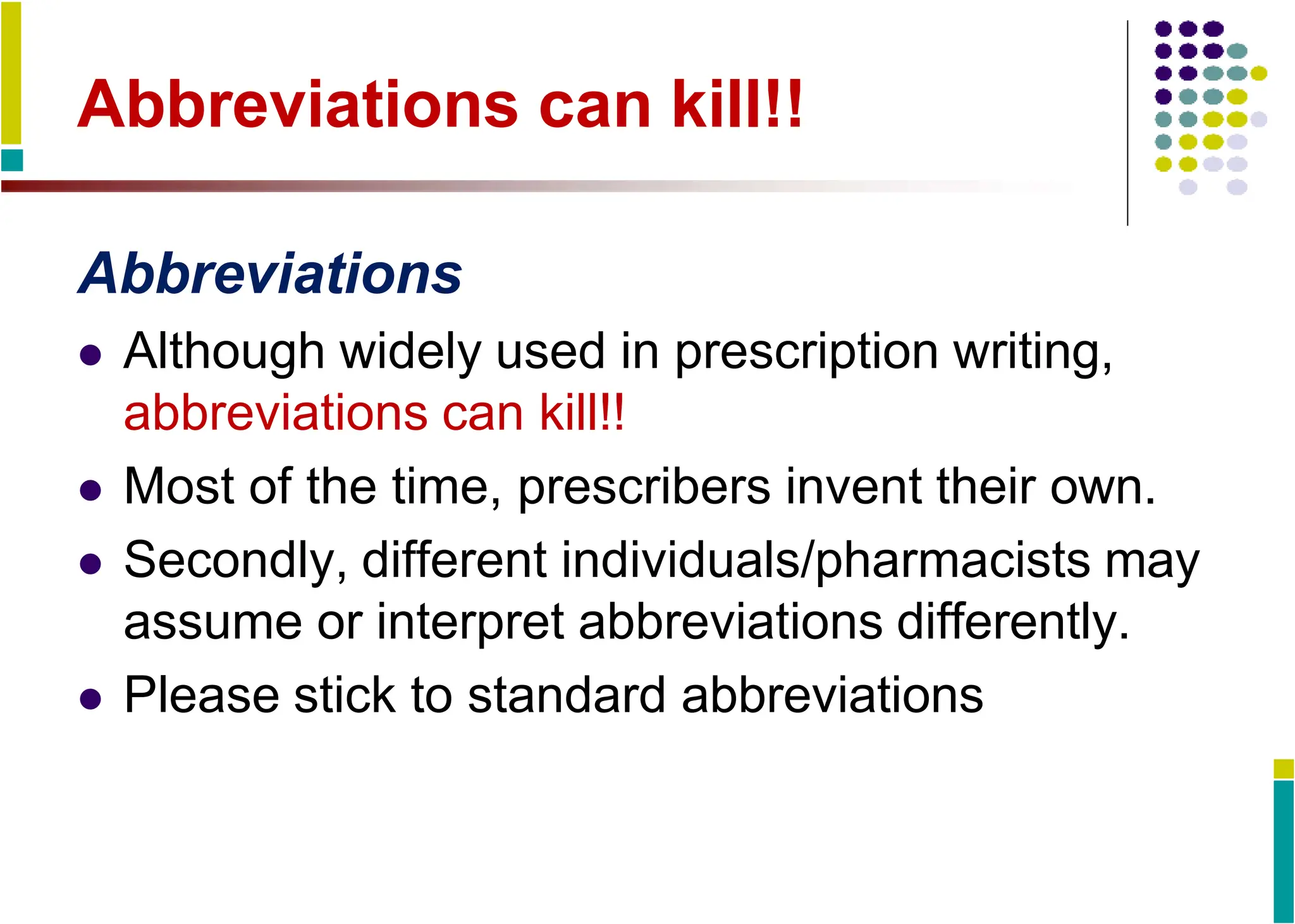 Abbreviations can kill!!
Abbreviations
 Although widely used in prescription writing,
abbreviations can kill!!
 Most of the time, prescribers invent their own.
 Secondly, different individuals/pharmacists may
assume or interpret abbreviations differently.
 Please stick to standard abbreviations
 