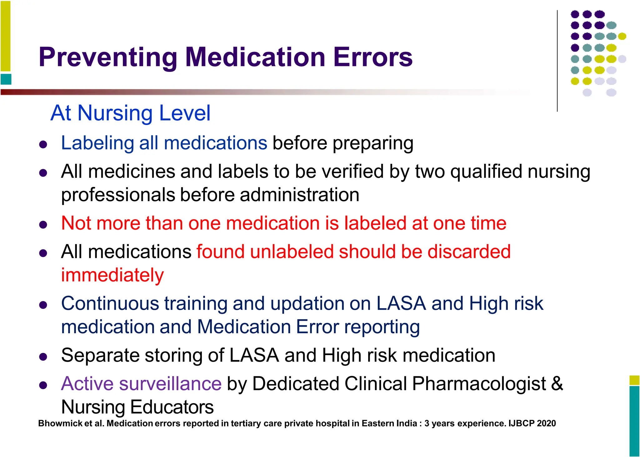 Preventing Medication Errors
At Nursing Level
 Labeling all medications before preparing
 All medicines and labels to be verified by two qualified nursing
professionals before administration
 Not more than one medication is labeled at one time
 All medications found unlabeled should be discarded
immediately
 Continuous training and updation on LASA and High risk
medication and Medication Error reporting
 Separate storing of LASA and High risk medication
 Active surveillance by Dedicated Clinical Pharmacologist &
Nursing Educators
Bhowmick et al. Medication errors reported in tertiary care private hospital in Eastern India : 3 years experience. IJBCP 2020
 