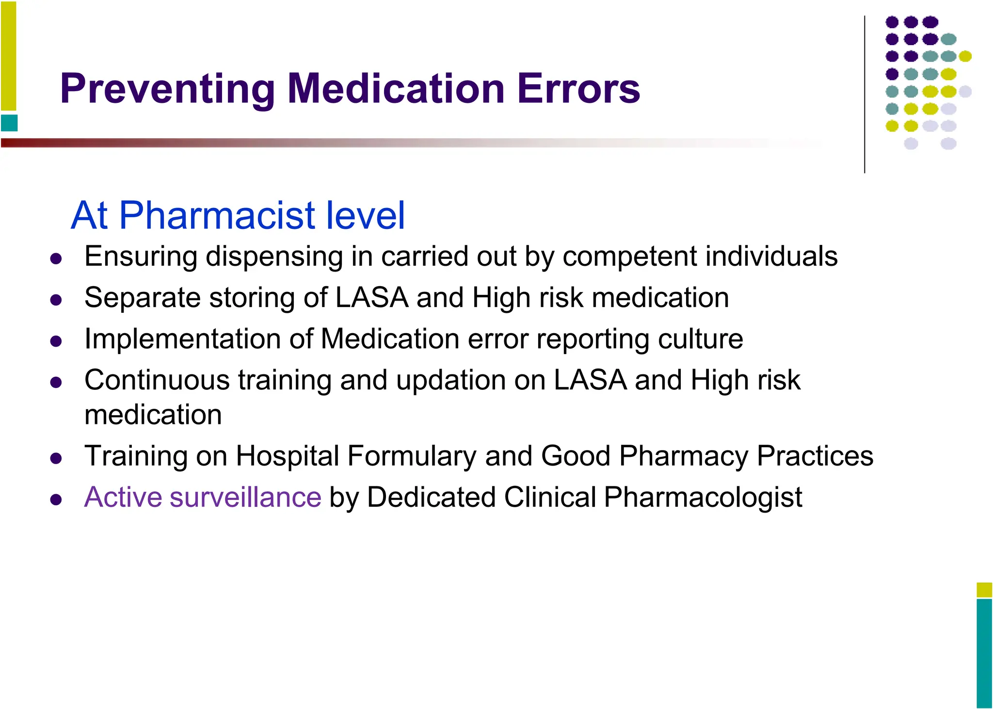 Preventing Medication Errors
At Pharmacist level
 Ensuring dispensing in carried out by competent individuals
 Separate storing of LASA and High risk medication
 Implementation of Medication error reporting culture
 Continuous training and updation on LASA and High risk
medication
 Training on Hospital Formulary and Good Pharmacy Practices
 Active surveillance by Dedicated Clinical Pharmacologist
 