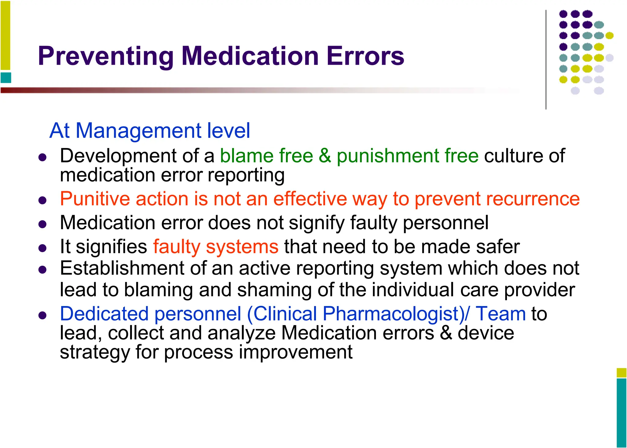 Preventing Medication Errors
At Management level
 Development of a blame free & punishment free culture of
medication error reporting
 Punitive action is not an effective way to prevent recurrence
 Medication error does not signify faulty personnel
 It signifies faulty systems that need to be made safer
 Establishment of an active reporting system which does not
lead to blaming and shaming of the individual care provider
 Dedicated personnel (Clinical Pharmacologist)/ Team to
lead, collect and analyze Medication errors & device
strategy for process improvement
 