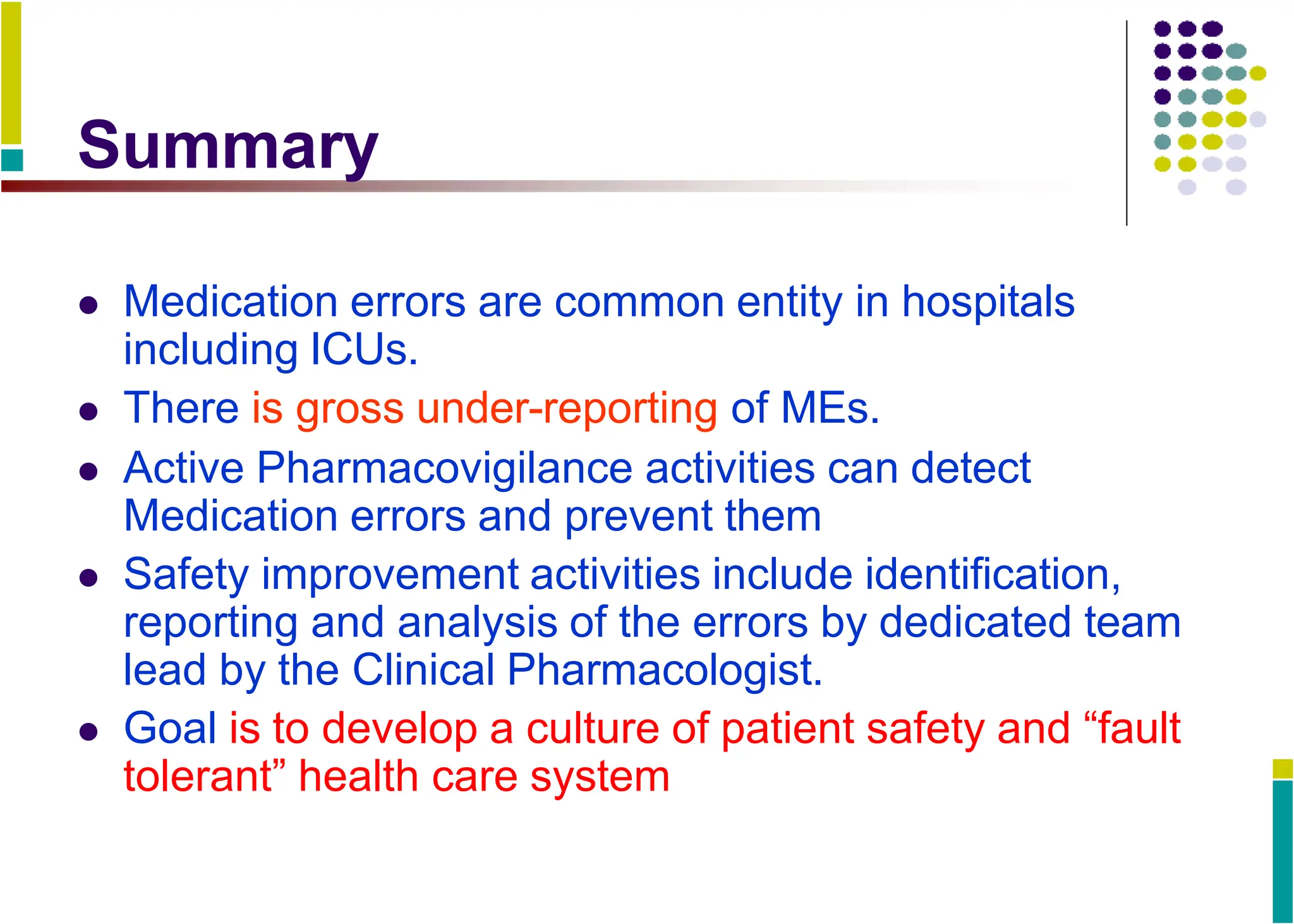 Summary
 Medication errors are common entity in hospitals
including ICUs.
 There is gross under-reporting of MEs.
 Active Pharmacovigilance activities can detect
Medication errors and prevent them
 Safety improvement activities include identification,
reporting and analysis of the errors by dedicated team
lead by the Clinical Pharmacologist.
 Goal is to develop a culture of patient safety and “fault
tolerant” health care system
 