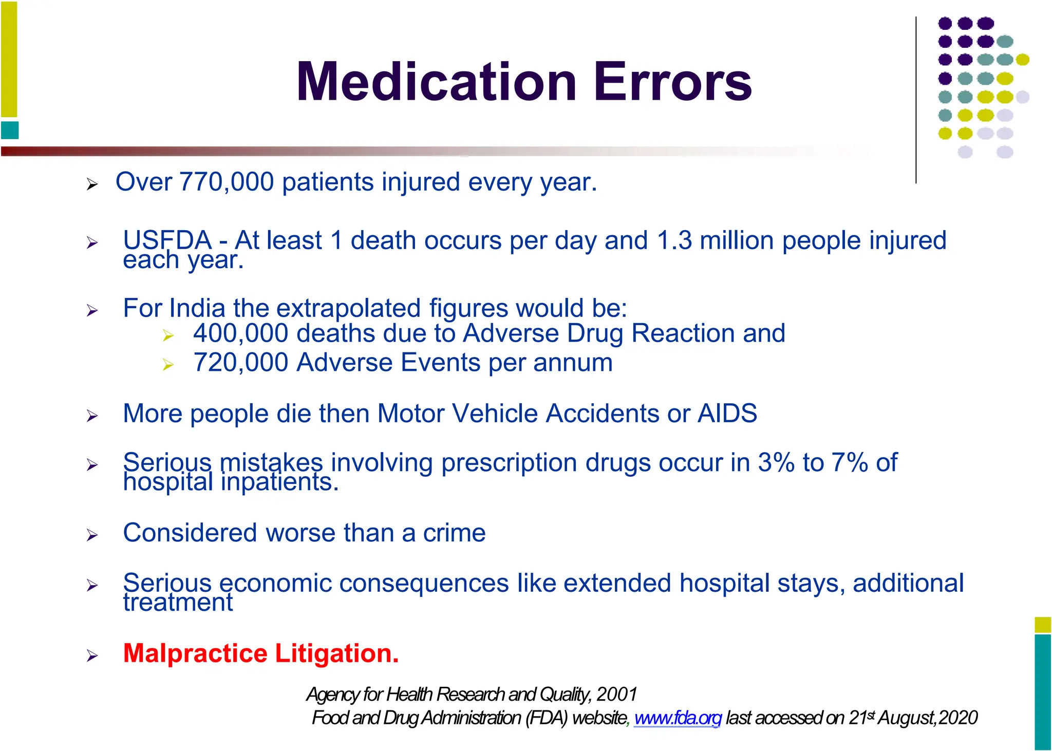 Medication Errors
 Over 770,000 patients injured every year.
 USFDA - At least 1 death occurs per day and 1.3 million people injured
each year.
 For India the extrapolated figures would be:
 400,000 deaths due to Adverse Drug Reaction and
 720,000 Adverse Events per annum
 More people die then Motor Vehicle Accidents or AIDS
 Serious mistakes involving prescription drugs occur in 3% to 7% of
hospital inpatients.
 Considered worse than a crime
 Serious economic consequences like extended hospital stays, additional
treatment
 Malpractice Litigation.
Agencyfor HealthResearchandQuality,2001
FoodandDrugAdministration(FDA) website,www.fda.org last accessedon 21st August,2020
 