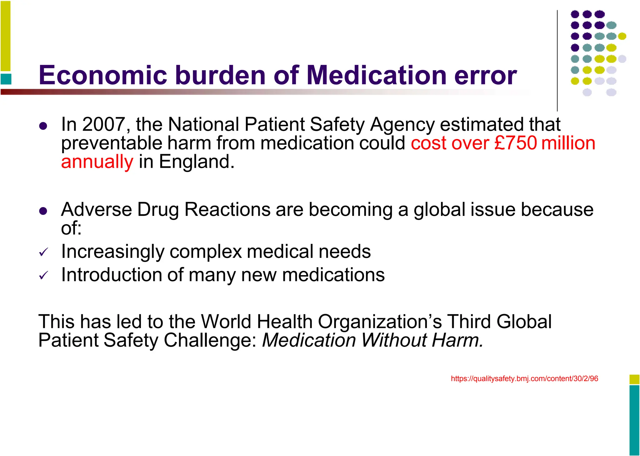 Economic burden of Medication error
 In 2007, the National Patient Safety Agency estimated that
preventable harm from medication could cost over £750 million
annually in England.
 Adverse Drug Reactions are becoming a global issue because
of:
 Increasingly complex medical needs
 Introduction of many new medications
This has led to the World Health Organization’s Third Global
Patient Safety Challenge: Medication Without Harm.
https://qualitysafety.bmj.com/content/30/2/96
 