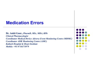 Medication Errors
Dr. Ankit Gaur., PharmD, MSc, MBA, RPh
Clinical Pharmacologist
Coordinator Medical Device Adverse Event Monitoring Centre (MDMC)
Coordinator ADR Monitoring Centre (AMC)
Kailash Hospital & Heart Institute
Mobile: +91-9716574979
 