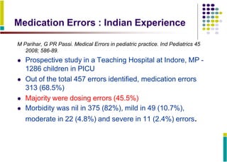 Medication Errors : Indian Experience
M Parihar, G PR Passi. Medical Errors in pediatric practice. Ind Pediatrics 45
2008; 586-89.
 Prospective study in a Teaching Hospital at Indore, MP -
1286 children in PICU
 Out of the total 457 errors identified, medication errors
313 (68.5%)
 Majority were dosing errors (45.5%)
 Morbidity was nil in 375 (82%), mild in 49 (10.7%),
moderate in 22 (4.8%) and severe in 11 (2.4%) errors.
 