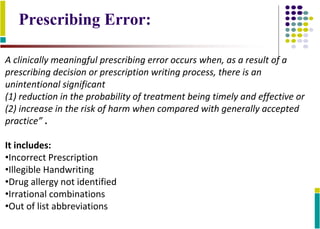 A clinically meaningful prescribing error occurs when, as a result of a
prescribing decision or prescription writing process, there is an
unintentional significant
(1) reduction in the probability of treatment being timely and effective or
(2) increase in the risk of harm when compared with generally accepted
practice” .
It includes:
•Incorrect Prescription
•Illegible Handwriting
•Drug allergy not identified
•Irrational combinations
•Out of list abbreviations
Prescribing Error:
 