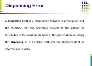 Dispensing Error
A dispensing error is a discrepancy between a prescription and
the medicine that the pharmacy delivers to the patient or
distributes to the ward on the basis of this prescription, including
the dispensing of a medicine with inferior pharmaceutical or
informational quality
 