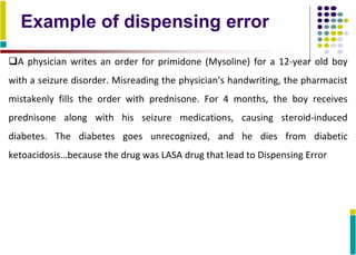 Example of dispensing error
A physician writes an order for primidone (Mysoline) for a 12-year old boy
with a seizure disorder. Misreading the physician’s handwriting, the pharmacist
mistakenly fills the order with prednisone. For 4 months, the boy receives
prednisone along with his seizure medications, causing steroid-induced
diabetes. The diabetes goes unrecognized, and he dies from diabetic
ketoacidosis…because the drug was LASA drug that lead to Dispensing Error
 