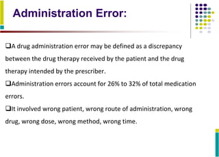 Administration Error:
A drug administration error may be defined as a discrepancy
between the drug therapy received by the patient and the drug
therapy intended by the prescriber.
Administration errors account for 26% to 32% of total medication
errors.
It involved wrong patient, wrong route of administration, wrong
drug, wrong dose, wrong method, wrong time.
 