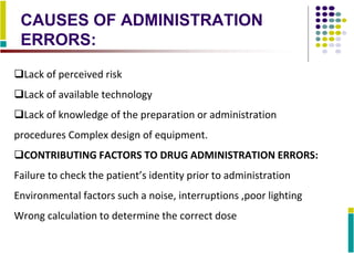 CAUSES OF ADMINISTRATION
ERRORS:
Lack of perceived risk
Lack of available technology
Lack of knowledge of the preparation or administration
procedures Complex design of equipment.
CONTRIBUTING FACTORS TO DRUG ADMINISTRATION ERRORS:
Failure to check the patient’s identity prior to administration
Environmental factors such a noise, interruptions ,poor lighting
Wrong calculation to determine the correct dose
 