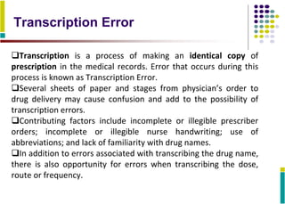 Transcription Error
Transcription is a process of making an identical copy of
prescription in the medical records. Error that occurs during this
process is known as Transcription Error.
Several sheets of paper and stages from physician’s order to
drug delivery may cause confusion and add to the possibility of
transcription errors.
Contributing factors include incomplete or illegible prescriber
orders; incomplete or illegible nurse handwriting; use of
abbreviations; and lack of familiarity with drug names.
In addition to errors associated with transcribing the drug name,
there is also opportunity for errors when transcribing the dose,
route or frequency.
 