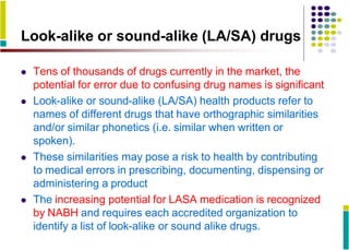 Look-alike or sound-alike (LA/SA) drugs
 Tens of thousands of drugs currently in the market, the
potential for error due to confusing drug names is significant
 Look-alike or sound-alike (LA/SA) health products refer to
names of different drugs that have orthographic similarities
and/or similar phonetics (i.e. similar when written or
spoken).
 These similarities may pose a risk to health by contributing
to medical errors in prescribing, documenting, dispensing or
administering a product
 The increasing potential for LASA medication is recognized
by NABH and requires each accredited organization to
identify a list of look-alike or sound alike drugs.
 