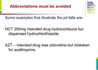Abbreviations must be avoided
Some examples that illustrate the pit falls are-
HCT 250mg intended drug hydrocortisone but
dispensed hydrochlorthiazide.
AZT – intended drug was zidovidine but mistaken
for azathioprine.
 