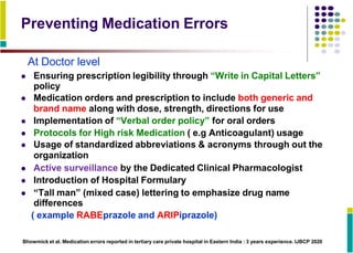 Preventing Medication Errors
At Doctor level
 Ensuring prescription legibility through “Write in Capital Letters”
policy
 Medication orders and prescription to include both generic and
brand name along with dose, strength, directions for use
 Implementation of “Verbal order policy” for oral orders
 Protocols for High risk Medication ( e.g Anticoagulant) usage
 Usage of standardized abbreviations & acronyms through out the
organization
 Active surveillance by the Dedicated Clinical Pharmacologist
 Introduction of Hospital Formulary
 “Tall man” (mixed case) lettering to emphasize drug name
differences
( example RABEprazole and ARIPiprazole)
Bhowmick et al. Medication errors reported in tertiary care private hospital in Eastern India : 3 years experience. IJBCP 2020
 