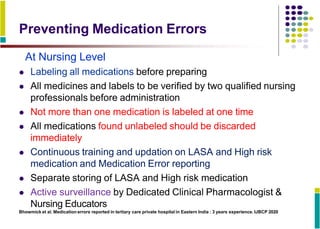 Preventing Medication Errors
At Nursing Level
 Labeling all medications before preparing
 All medicines and labels to be verified by two qualified nursing
professionals before administration
 Not more than one medication is labeled at one time
 All medications found unlabeled should be discarded
immediately
 Continuous training and updation on LASA and High risk
medication and Medication Error reporting
 Separate storing of LASA and High risk medication
 Active surveillance by Dedicated Clinical Pharmacologist &
Nursing Educators
Bhowmick et al. Medication errors reported in tertiary care private hospital in Eastern India : 3 years experience. IJBCP 2020
 