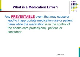 What is a Medication Error ?
Any PREVENTABLE event that may cause or
lead to inappropriate medication use or patient
harm while the medication is in the control of
the health care professional, patient, or
consumer.
ISMP 2001
 