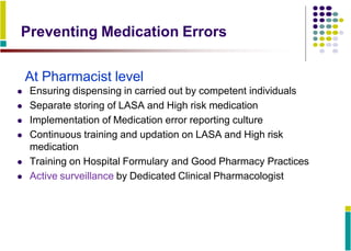 Preventing Medication Errors
At Pharmacist level
 Ensuring dispensing in carried out by competent individuals
 Separate storing of LASA and High risk medication
 Implementation of Medication error reporting culture
 Continuous training and updation on LASA and High risk
medication
 Training on Hospital Formulary and Good Pharmacy Practices
 Active surveillance by Dedicated Clinical Pharmacologist
 