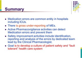Summary
 Medication errors are common entity in hospitals
including ICUs.
 There is gross under-reporting of MEs.
 Active Pharmacovigilance activities can detect
Medication errors and prevent them
 Safety improvement activities include identification,
reporting and analysis of the errors by dedicated team
lead by the Clinical Pharmacologist.
 Goal is to develop a culture of patient safety and “fault
tolerant” health care system
 