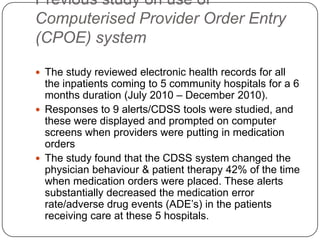 Previous study on use of
Computerised Provider Order Entry
(CPOE) system

 The study reviewed electronic health records for all
  the inpatients coming to 5 community hospitals for a 6
  months duration (July 2010 – December 2010).
 Responses to 9 alerts/CDSS tools were studied, and
  these were displayed and prompted on computer
  screens when providers were putting in medication
  orders
 The study found that the CDSS system changed the
  physician behaviour & patient therapy 42% of the time
  when medication orders were placed. These alerts
  substantially decreased the medication error
  rate/adverse drug events (ADE’s) in the patients
  receiving care at these 5 hospitals.
 