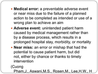  Medical error: a preventable adverse event
  or near miss due to the failure of a planned
  action to be completed as intended or use of a
  wrong plan to achieve an aim
 Adverse event: unintended patient harm
  caused by medical management rather than
  by a disease process, which results in a
  prolonged hospital stay, morbidity, or mortality
 Near miss: an error or mishap that had the
  potential to cause patient harm, but did
  not, either by chance or thanks to timely
  intervention
(Cuong
  Pham,J., Aswani,M.S., Rosen,M., Lee,H.W., H
 