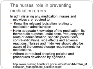 The nurses’ role in preventing
medication errors
In administering any medication, nurses and
  midwives are required to:
 Know the relevant legislation relating to
  medication administration
 Have adequate knowledge of the medication, its
  therapeutic purpose, usual dose, frequency and
  route of administration, specific precautions,
  contra-indications, side effects and adverse
  reactions. Nurses and midwives should also be
  aware of the correct storage requirements for
  medications.
 Adhere to required checking policies and
  procedures developed by agencies.

 http://www.nursing.health.wa.gov.au/docs/nmo/NMBWA_M
 edication_Management_Guidelines.pdf
 