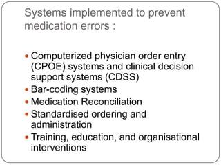 Systems implemented to prevent
medication errors :

 Computerized physician order entry
  (CPOE) systems and clinical decision
  support systems (CDSS)
 Bar-coding systems
 Medication Reconciliation
 Standardised ordering and
  administration
 Training, education, and organisational
  interventions
 