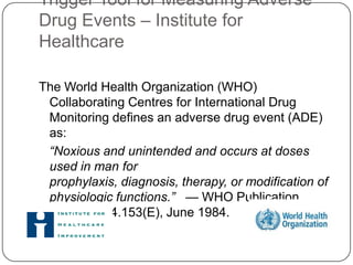 Trigger Tool for Measuring Adverse
Drug Events – Institute for
Healthcare

The World Health Organization (WHO)
 Collaborating Centres for International Drug
 Monitoring defines an adverse drug event (ADE)
 as:
 “Noxious and unintended and occurs at doses
 used in man for
 prophylaxis, diagnosis, therapy, or modification of
 physiologic functions.” — WHO Publication
 DEM/NC/84.153(E), June 1984.
 