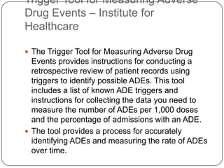 Trigger Tool for Measuring Adverse
Drug Events – Institute for
Healthcare

 The Trigger Tool for Measuring Adverse Drug
  Events provides instructions for conducting a
  retrospective review of patient records using
  triggers to identify possible ADEs. This tool
  includes a list of known ADE triggers and
  instructions for collecting the data you need to
  measure the number of ADEs per 1,000 doses
  and the percentage of admissions with an ADE.
 The tool provides a process for accurately
  identifying ADEs and measuring the rate of ADEs
  over time.
 