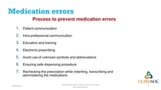 Medication errors
Process to prevent medication errors
1. Patient communication
2. Intra professional communication
3. Education and training
4. Electronic prescribing
5. Avoid use of unknown symbols and abbreviations
6. Ensuring safe dispensing procedure
7. Rechecking the prescription while indenting, transcribing and
administering the medications
30/09/2023
www.clinosol.com | follow us on social media
@clinosolresearch
9
 