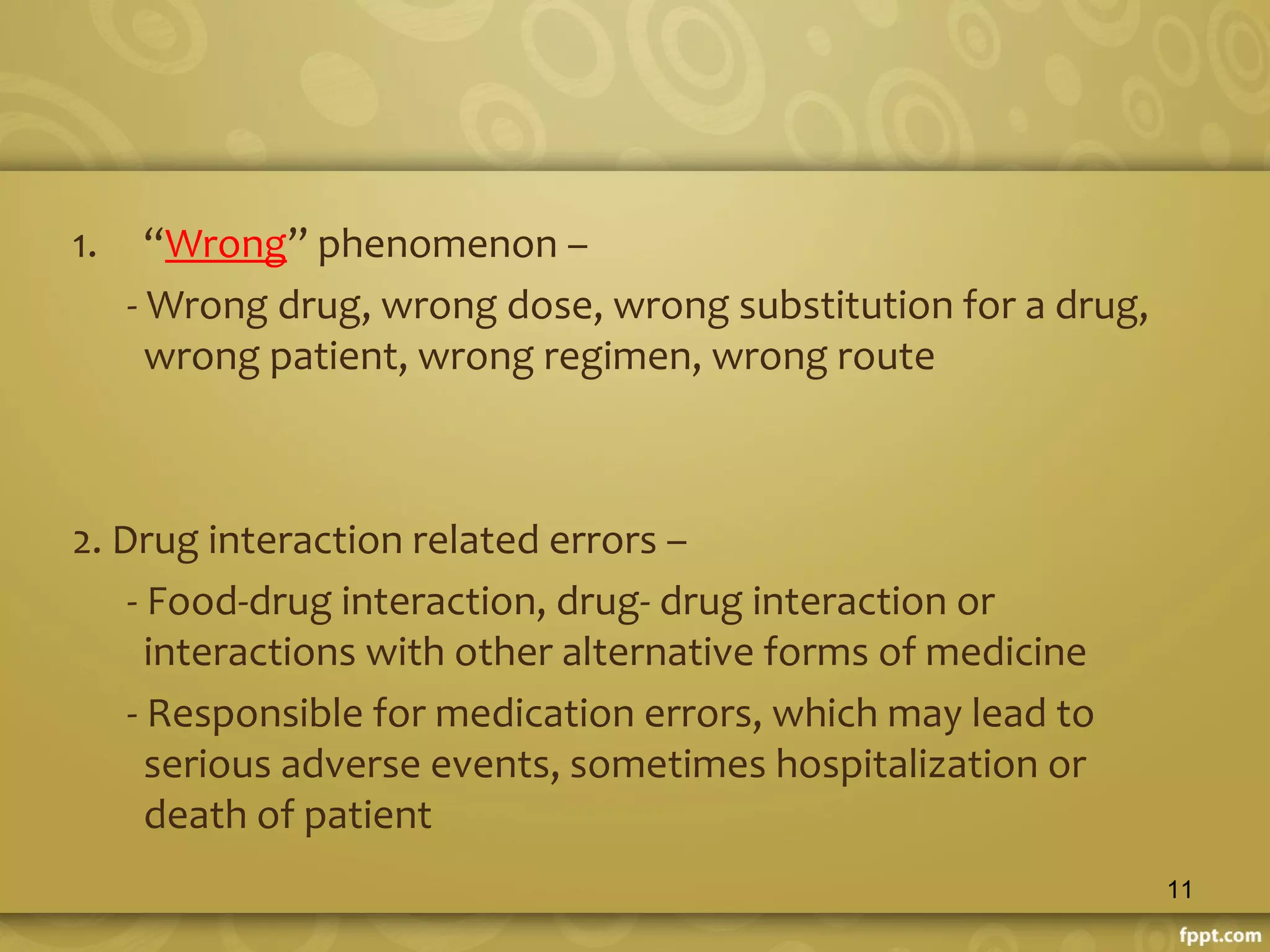 1. “Wrong” phenomenon –
- Wrong drug, wrong dose, wrong substitution for a drug,
wrong patient, wrong regimen, wrong route
2. Drug interaction related errors –
- Food-drug interaction, drug- drug interaction or
interactions with other alternative forms of medicine
- Responsible for medication errors, which may lead to
serious adverse events, sometimes hospitalization or
death of patient
11
 