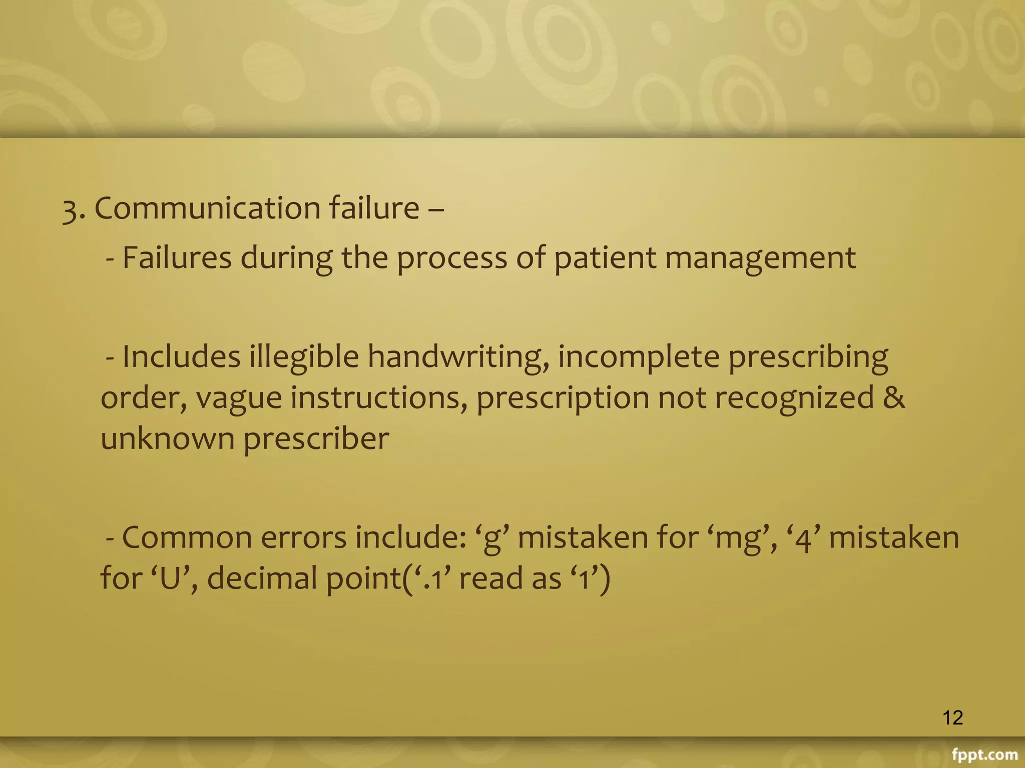 3. Communication failure –
- Failures during the process of patient management
- Includes illegible handwriting, incomplete prescribing
order, vague instructions, prescription not recognized &
unknown prescriber
- Common errors include: ‘g’ mistaken for ‘mg’, ‘4’ mistaken
for ‘U’, decimal point(‘.1’ read as ‘1’)
12
 